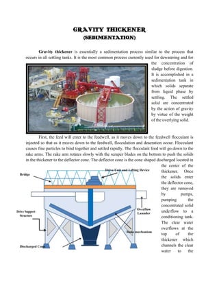 GRAVITY THICKENER
(SEDIMENTATION)
Gravity thickener is essentially a sedimentation process similar to the process that
occurs in all settling tanks. It is the most common process currently used for dewatering and for
the concentration of
sludge before digestion.
It is accomplished in a
sedimentation tank in
which solids separate
from liquid phase by
settling. The settled
solid are concentrated
by the action of gravity
by virtue of the weight
of the overlying solid.

First, the feed will enter to the feedwell, as it moves down to the feedwell flocculant is
injected so that as it moves down to the feedwell, flocculation and deaeration occur. Flocculant
causes fine particles to bind together and settled rapidly. The flocculant feed will go down to the
rake arms. The rake arm rotates slowly with the scraper blades on the bottom to push the solids
in the thickener to the deflector cone. The deflector cone is the cone shaped discharged located in
the center of the
thickener. Once
the solids enter
the deflector cone,
they are removed
by
pumps,
pumping
the
concentrated solid
underflow to a
conditioning tank.
The clear water
overflows at the
top
of
the
thickener which
channels the clear
water
to
the

 