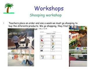 Teachers place an order and one a week we must go shooping to buy the diferents products. We  go shopping, they find the shop, they pay it in cash and take the bill.                        Shooping workshop Workshops 