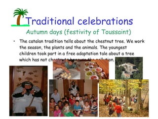 Traditional celebrations The catalan tradition tells about the chestnut tree. We work the season, the plants and the animals. The youngest children took part in a free adaptation tale about a tree which has not chestnuts because the pollution. Autumn days (festivity of Toussaint) 