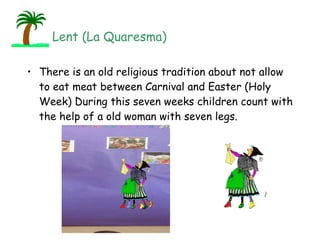 There is an old religious tradition about not allow to eat meat between Carnival and Easter (Holy Week) During this seven weeks children count with the help of a old woman with seven legs. Lent (La Quaresma) 