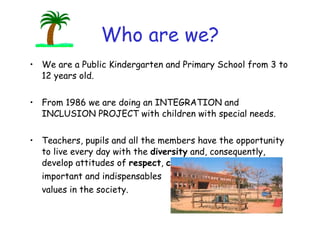 Who are we? We are a Public Kindergarten and Primary School from 3 to 12 years old. From 1986 we are doing an INTEGRATION and INCLUSION PROJECT with children with special needs. Teachers, pupils and all the members have the opportunity to live every day with the  diversity  and, consequently, develop attitudes of  respect ,  cooperation  and  tolerance ,  important and indispensables values in the society. 