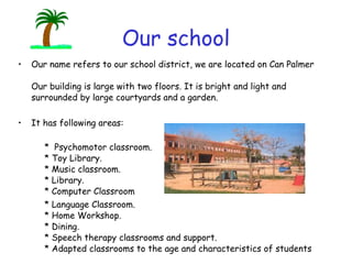 Our school Our name refers to our school district, we are located on Can Palmer  Our building is large with two floors. It is bright and light and surrounded by large courtyards and a garden. It has following areas:        *  Psychomotor classroom.       * Toy Library.       * Music classroom.       * Library.       * Computer Classroom   * Language Classroom.       * Home Workshop.      * Dining.       * Speech therapy classrooms and support.    * Adapted classrooms to the age and characteristics of students 