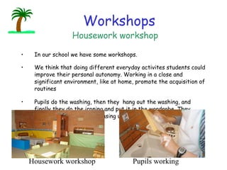 Workshops In our school we have some workshops.  We think that doing different everyday activites students could improve their personal autonomy. Working in a close and significant environment, like at home, promote the acquisition of routines Pupils do the washing, then they  hang out the washing, and finally they do the ironing and put it in the wardrobe. They sweep, mop and do the whasing up too.                            Housework workshop Pupils working Housework workshop 