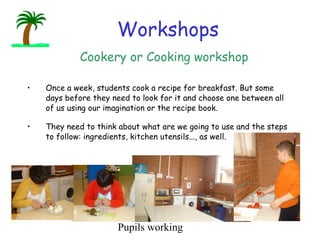 Once a week, students cook a recipe for breakfast. But some days before they need to look for it and choose one between all of us using our imagination or the recipe book. They need to think about what are we going to use and the steps to follow: ingredients,  kitchen utensils..., as well.                            Workshops Cookery or Cooking workshop Pupils working 