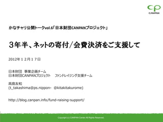 かなチャリ公開トークvol.6「日本財団CANPANプロジェクト」



３年半、ネットの寄付/会費決済をご支援して
2012年１２月１７日


日本財団 事業企画チーム
日本財団CANPANプロジェクト           ファンドレイジング支援チーム

高島友和
(t_takashima@ps.nippon- @kitakitakurome)


http://blog.canpan.info/fund-raising-support/




                             Copyright (c) CANPAN Center All Rights Reserved.
 