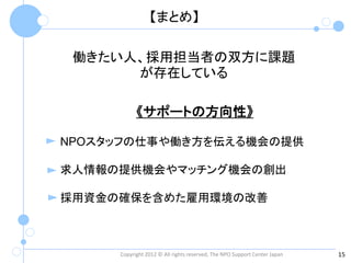 【まとめ】

 働きたい人、採用担当者の双方に課題
      が存在している

           《サポートの方向性》

NPOスタッフの仕事や働き方を伝える機会の提供

求人情報の提供機会やマッチング機会の創出

採用資金の確保を含めた雇用環境の改善



     Copyright 2012 © All rights reserved, The NPO Support Center Japan   15
 