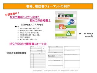 書籍、履歴書フォーマットの制作


  NPOで働きたい方へ向けた
           初めての参考書！
        『NPO就職ハンドブック』
    ■目次
      １．NPOで就職を目指すみなさんへ
      ２．多様なキャリアデザインを描く時代
      ３．NPOスタッフの「想いと本音」
                                                                                        定価： 税込   630円（税
      ４．NPO採用担当者の「想いと本音」                                                                          込）
      ５．NPOで働く前に                                                                             ※送料サービス

      ６．働く前に考えておきたいこと


 NPO/NGO向け履歴書フォーマット


・市民活動暦の記載欄




                   Copyright 2012 © All rights reserved, The NPO Support Center Japan
 