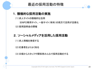 最近の採用活動の特徴

１．積極的な採用活動の実施
（１）求人サイトの積極的な活用
  ※NPO専用サイト、一般サイト（有料）の両方で活用が活発化
（２）採用説明会の開催


２．ソーシャルメディアを活用した採用活動
（１）求人情報を発信する

（２）応募者をよりよく知る

（３）日頃からスタッフや関係者みんなで採用活動をする




        Copyright 2012 © All rights reserved, The NPO Support Center Japan   23
 