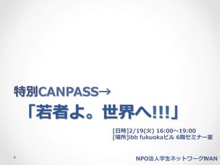 特別CANPASS→
「若若者よ。世界へ!!!」
             [⽇日時]2/19(⽕火)  16:00〜～19:00
             [場所]ibb  fukuokaビル  6階セミナー室


                   NPO法⼈人学⽣生ネットワークWAN
 
