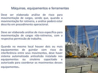 Máquinas, equipamentos e ferramentas
Deve ser elaborada análise de risco para
movimentação de cargas, sendo que, quando a
movimentação for rotineira, a análise poderá estar
descrita em procedimento operacional.
Deve ser elaborada análise de risco específica para
movimentação de cargas não-rotineiras, com a
respectiva permissão de trabalho.
Quando no mesmo local houver dois ou mais
equipamentos de guindar com risco de
interferência entre seus movimentos, deve haver
sistema automatizado anticolisão instalado nos
equipamentos ou sinaleiro capacitado e
autorizado para coordenar os movimentos desses
equipamentos.
 