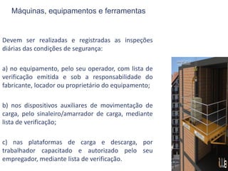 Máquinas, equipamentos e ferramentas
Devem ser realizadas e registradas as inspeções
diárias das condições de segurança:
a) no equipamento, pelo seu operador, com lista de
verificação emitida e sob a responsabilidade do
fabricante, locador ou proprietário do equipamento;
b) nos dispositivos auxiliares de movimentação de
carga, pelo sinaleiro/amarrador de carga, mediante
lista de verificação;
c) nas plataformas de carga e descarga, por
trabalhador capacitado e autorizado pelo seu
empregador, mediante lista de verificação.
 