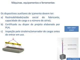 Máquinas, equipamentos e ferramentas
Os dispositivos auxiliares de içamento devem ter:
a) Rastreabilidade(razão social do fabricante,
capacidade de carga e o número de série);
b) Certificado ou dispor de projeto elaborado por
PLH;
c) Inspeção pelo sinaleiro/amarrador de cargas antes
de entrar em uso.
Fonte : Polifitema
NBR ABNT
15637
 