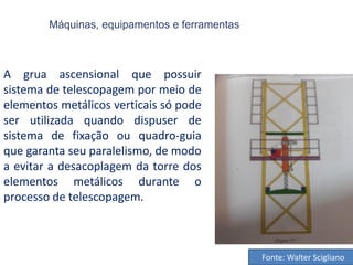 Máquinas, equipamentos e ferramentas
A grua ascensional que possuir
sistema de telescopagem por meio de
elementos metálicos verticais só pode
ser utilizada quando dispuser de
sistema de fixação ou quadro-guia
que garanta seu paralelismo, de modo
a evitar a desacoplagem da torre dos
elementos metálicos durante o
processo de telescopagem.
Fonte: Walter Scigliano
 