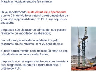 Máquinas, equipamentos e ferramentas
Deve ser elaborado laudo estrutural e operacional
quanto à integridade estrutural e eletromecânica da
grua, sob responsabilidade do PLH, nas seguintes
situações:
a) quando não dispuser do fabricante, não possuir
fabricante ou importador estabelecido;
b) conforme periodicidade estabelecida pelo
fabricante ou, no máximo, com 20 anos de uso;
c) para equipamentos com mais de 20 anos de uso,
o laudo deve ser feito a cada 2 anos;
d) quando ocorrer algum evento que comprometa a
sua integridade, estrutural e eletromecânica, a
critério do PLH.
 