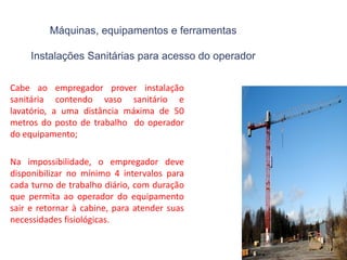 Máquinas, equipamentos e ferramentas
Instalações Sanitárias para acesso do operador
Cabe ao empregador prover instalação
sanitária contendo vaso sanitário e
lavatório, a uma distância máxima de 50
metros do posto de trabalho do operador
do equipamento;
Na impossibilidade, o empregador deve
disponibilizar no mínimo 4 intervalos para
cada turno de trabalho diário, com duração
que permita ao operador do equipamento
sair e retornar à cabine, para atender suas
necessidades fisiológicas.
 