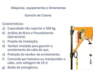 Máquinas, equipamentos e ferramentas
Guincho de Coluna
Características:
a) Capacidade não superior a 500 kg;
b) Análise de Risco e Procedimento
Operacional;
c) Projeto de Instalação;
d) Tambor nivelado para garantir o
enrolamento do cabo de aço;
e) Proteção do tambor de enrolamento;
f) Comando por botoeira ou manipulador a
cabo, com voltagem de 24 V;
g) Botão de emergência.
 