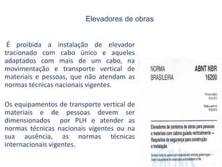 Elevadores de obras
É proibida a instalação de elevador
tracionado com cabo único e aqueles
adaptados com mais de um cabo, na
movimentação e transporte vertical de
materiais e pessoas, que não atendam as
normas técnicas nacionais vigentes.
Os equipamentos de transporte vertical de
materiais e de pessoas devem ser
dimensionados por PLH e atender as
normas técnicas nacionais vigentes ou na
sua ausência, as normas técnicas
internacionais vigentes.
 