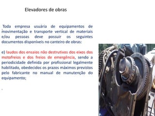 .Toda empresa usuária de equipamentos de
movimentação e transporte vertical de materiais
e/ou pessoas deve possuir os seguintes
documentos disponíveis no canteiro de obras:
e) laudos dos ensaios não destrutivos dos eixos dos
motofreios e dos freios de emergência, sendo a
periodicidade definida por profissional legalmente
habilitado, obedecidos os prazos máximos previstos
pelo fabricante no manual de manutenção do
equipamento;
.
Elevadores de obras
 