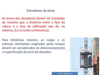 Elevadores de obras
As torres dos elevadores devem ser montadas
de maneira que a distância entre a face da
cabine e a face da edificação seja de, no
máximo, 0,2 m (vinte centímetros).
Para distâncias maiores, as cargas e os
esforços solicitantes originados pelas rampas
devem ser considerados no dimensionamento
e especificação da torre do elevador.
Fonte : Montarte
 