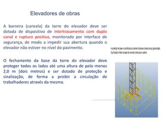 Elevadores de obras
A barreira (cancela) da torre do elevador deve ser
dotada de dispositivo de intertravamento com duplo
canal e ruptura positiva, monitorado por interface de
segurança, de modo a impedir sua abertura quando o
elevador não estiver no nível do pavimento.
O fechamento da base da torre do elevador deve
proteger todos os lados até uma altura de pelo menos
2,0 m (dois metros) e ser dotado de proteção e
sinalização, de forma a proibir a circulação de
trabalhadores através da mesma.
 
