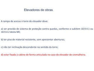 Elevadores de obras
A rampa de acesso à torre de elevador deve:
a) ser provida de sistema de proteção contra quedas, conforme o subitem 18.9.4.1 ou
18.9.4.2 desta NR;
b) ter piso de material resistente, sem apresentar aberturas;
c) não ter inclinação descendente no sentido da torre;
d) estar fixada à cabine de forma articulada no caso do elevador de cremalheira.
 