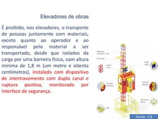 Elevadores de obras
É proibido, nos elevadores, o transporte
de pessoas juntamente com materiais,
exceto quanto ao operador e ao
responsável pelo material a ser
transportado, desde que isolados da
carga por uma barreira física, com altura
mínima de 1,8 m (um metro e oitenta
centímetros), instalada com dispositivo
de intertravamento com duplo canal e
ruptura positiva, monitorado por
interface de segurança.
Fonte : C3
 