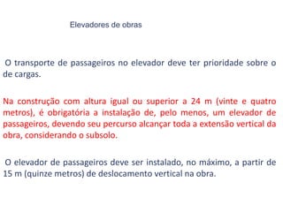 Elevadores de obras
O transporte de passageiros no elevador deve ter prioridade sobre o
de cargas.
Na construção com altura igual ou superior a 24 m (vinte e quatro
metros), é obrigatória a instalação de, pelo menos, um elevador de
passageiros, devendo seu percurso alcançar toda a extensão vertical da
obra, considerando o subsolo.
O elevador de passageiros deve ser instalado, no máximo, a partir de
15 m (quinze metros) de deslocamento vertical na obra.
 