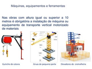 Máquinas, equipamentos e ferramentas
Nas obras com altura igual ou superior a 10
metros é obrigatória a instalação de máquina ou
equipamento de transporte vertical motorizado
de materiais
Guincho de coluna Gruas de pequeno porte Elevadores de cremalheira
 