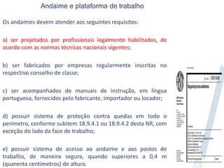 Andaime e plataforma de trabalho
Os andaimes devem atender aos seguintes requisitos:
a) ser projetados por profissionais legalmente habilitados, de
acordo com as normas técnicas nacionais vigentes;
b) ser fabricados por empresas regularmente inscritas no
respectivo conselho de classe;
c) ser acompanhados de manuais de instrução, em língua
portuguesa, fornecidos pelo fabricante, importador ou locador;
d) possuir sistema de proteção contra quedas em todo o
perímetro, conforme subitem 18.9.4.1 ou 18.9.4.2 desta NR, com
exceção do lado da face de trabalho;
e) possuir sistema de acesso ao andaime e aos postos de
trabalho, de maneira segura, quando superiores a 0,4 m
(quarenta centímetros) de altura.
 
