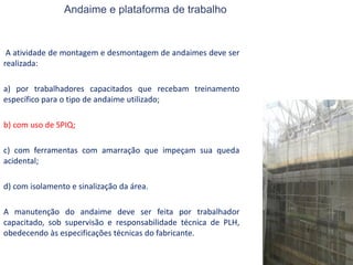 Andaime e plataforma de trabalho
A atividade de montagem e desmontagem de andaimes deve ser
realizada:
a) por trabalhadores capacitados que recebam treinamento
específico para o tipo de andaime utilizado;
b) com uso de SPIQ;
c) com ferramentas com amarração que impeçam sua queda
acidental;
d) com isolamento e sinalização da área.
A manutenção do andaime deve ser feita por trabalhador
capacitado, sob supervisão e responsabilidade técnica de PLH,
obedecendo às especificações técnicas do fabricante.
 