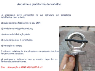 Andaime e plataforma de trabalho
A ancoragem deve apresentar na sua estrutura, em caracteres
indeléveis e bem visíveis:
a) razão social do fabricante e o seu CNPJ;
b) modelo ou código do produto;
c) número de fabricação/série;
d) material do qual é constituído;
e) indicação da carga;
f) número máximo de trabalhadores conectados simultaneamente ou
força máxima aplicável;
g) pictograma indicando que o usuário deve ler as informações
fornecidas pelo fabricante.
Obs. : Adequação a ABNT NBR 16325-1 e 2
 