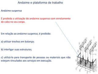 Andaime e plataforma de trabalho
Andaime suspenso
É proibida a utilização do andaime suspenso com enrolamento
de cabo no seu corpo.
Em relação ao andaime suspenso, é proibido:
a) utilizar trechos em balanço;
b) interligar suas estruturas;
c) utilizá-lo para transporte de pessoas ou materiais que não
estejam vinculados aos serviços em execução.
 