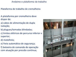 Andaime e plataforma de trabalho
Plataforma de trabalho de cremalheira
A plataforma por cremalheira deve
dispor de:
a) cabos de alimentação de dupla
isolação;
b) plugues/tomadas blindadas;
c) limites elétricos de percurso inferior e
superior;
d) motofreio;
e) freio automático de segurança;
f) botoeira de comando de operação
com atuação por pressão contínua;
 