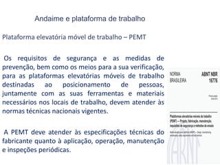 Andaime e plataforma de trabalho
Plataforma elevatória móvel de trabalho – PEMT
Os requisitos de segurança e as medidas de
prevenção, bem como os meios para a sua verificação,
para as plataformas elevatórias móveis de trabalho
destinadas ao posicionamento de pessoas,
juntamente com as suas ferramentas e materiais
necessários nos locais de trabalho, devem atender às
normas técnicas nacionais vigentes.
A PEMT deve atender às especificações técnicas do
fabricante quanto à aplicação, operação, manutenção
e inspeções periódicas.
 