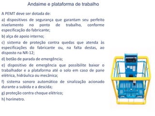 Andaime e plataforma de trabalho
A PEMT deve ser dotada de:
a) dispositivos de segurança que garantam seu perfeito
nivelamento no ponto de trabalho, conforme
especificação do fabricante;
b) alça de apoio interno;
c) sistema de proteção contra quedas que atenda às
especificações do fabricante ou, na falta destas, ao
disposto na NR-12;
d) botão de parada de emergência;
e) dispositivo de emergência que possibilite baixar o
trabalhador e a plataforma até o solo em caso de pane
elétrica, hidráulica ou mecânica;
f) sistema sonoro automático de sinalização acionado
durante a subida e a descida;
g) proteção contra choque elétrico;
h) horímetro.
 