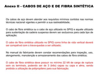 Anexo II - CABOS DE AÇO E DE FIBRA SINTÉTICA
Os cabos de aço devem atender aos requisitos mínimos contidos nas normas
técnicas nacional vigentes e permitir a sua rastreabilidade;
O cabo de fibra sintética ou o cabo de aço utilizado no SPIQ e aquele utilizado
para sustentação da cadeira suspensa devem ser exclusivos para cada tipo de
aplicação;
O cabo de fibra sintética utilizado no SPIQ como linha de vida vertical deverá
ser compatível com o trava-quedas a ser utilizado;
No manual do fabricante devem constar recomendações para inspeção, uso,
alongamento, manutenção e armazenamento dos cabos de fibra sintética;
O cabo de fibra sintética deve possuir no mínimo 22 kN de carga de ruptura
sem os terminais, podendo ser de 3 (três) capas ou capa e alma, sendo
proibida a utilização de polipropileno para sua fabricação.
 