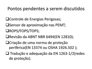 Pontos pendentes a serem discutidos
Controle de Energias Perigosas;
Sensor de aproximação nas PEMT;
ROPS/FOPS/TOPS;
Revisão da ABNT NBR 6494(EN 12810);
Criação de uma norma de proteção
periférica(EN 13374 ou OSHA 1926.502 );
 Tradução e adequação da EN 1263-1/2(redes
de proteção).
 