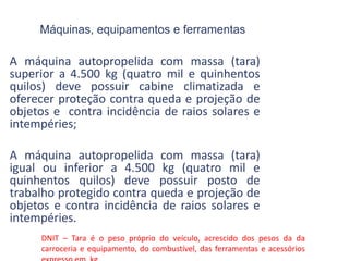 Máquinas, equipamentos e ferramentas
A máquina autopropelida com massa (tara)
superior a 4.500 kg (quatro mil e quinhentos
quilos) deve possuir cabine climatizada e
oferecer proteção contra queda e projeção de
objetos e contra incidência de raios solares e
intempéries;
A máquina autopropelida com massa (tara)
igual ou inferior a 4.500 kg (quatro mil e
quinhentos quilos) deve possuir posto de
trabalho protegido contra queda e projeção de
objetos e contra incidência de raios solares e
intempéries.
DNIT – Tara é o peso próprio do veículo, acrescido dos pesos da da
carroceria e equipamento, do combustível, das ferramentas e acessórios
 