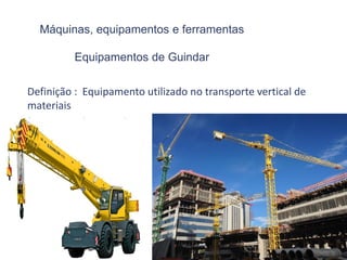 Máquinas, equipamentos e ferramentas
Equipamentos de Guindar
Definição : Equipamento utilizado no transporte vertical de
materiais
(grua, guincho, guindast
 