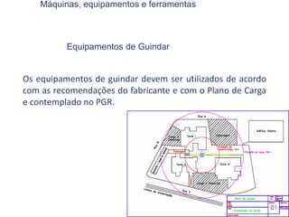 Máquinas, equipamentos e ferramentas
Equipamentos de Guindar
Os equipamentos de guindar devem ser utilizados de acordo
com as recomendações do fabricante e com o Plano de Carga
e contemplado no PGR.
 