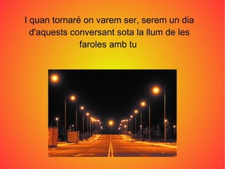 I quan tornaré on varem ser, serem un dia
  d'aquests conversant sota la llum de les
              faroles amb tu
 