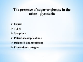 The presence of sugar or glucose in the
urine - glycosuria
 Causes
 Types
 Symptoms
 Potential complications
 Diagnosis and treatment
 Prevention strategies
1
 