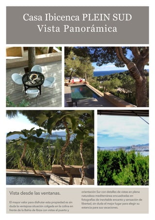 Vista desde las ventanas.
El mayor valor para disfrutar esta propiedad es sin
duda la ventajosa situación colgada en la colina en
frente de la Bahia de Ibiza con vistas al puerto y
orientación Sur con detalles de vistas en plena
naturaleza mediterránea encuadradas en
fotografías de inevitable encanto y sensación de
libertad, sin duda el mejor lugar para elegir su
estancia para sus vacaciones.
Casa Ibicenca PLEIN SUD
Vista Panorámica
 