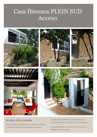 Acceso a la vivienda.
Fácil acceso para personas en silla de ruedas y
o carrito de bebé. La casa esta construida
respetando la tradición arquitectónica y
acabados de las viviendas típicas Ibicencas.
La ducha exterior y el porche terraza es un
detalle típico Ibicenco.
Casa Ibicenca PLEIN SUD
Acceso
 
