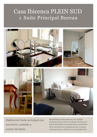 Habitación Suite principal con
escritorio, vestidor y
cuarto de baño.
Esta habitación decorada con sus muebles
auxiliares de dormitorio con diseño de firma, ha
sido acomodada con la austeridad característica
de la casa Ibicenca consiguiendo dar un toque
contemporáneo y cálido en su encantador look.
Casa Ibicenca PLEIN SUD
1 Suite Principal Bureau
 
