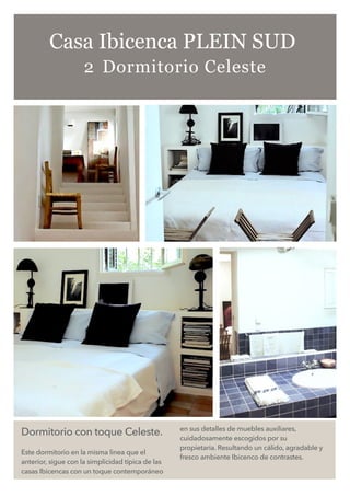 Dormitorio con toque Celeste.
Este dormitorio en la misma linea que el
anterior, sigue con la simplicidad típica de las
casas Ibicencas con un toque contemporáneo
en sus detalles de muebles auxiliares,
cuidadosamente escogidos por su
propietaria. Resultando un cálido, agradable y
fresco ambiente Ibicenco de contrastes.
Casa Ibicenca PLEIN SUD
2 Dormitorio Celeste
 