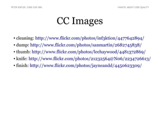 PETER KOFLER, CODE-COP.ORG

FANATIC ABOUT CODE QUALITY

CC Images
●

cleaning: http://www.flickr.com/photos/inf3ktion/4477642894/

●

dump: http://www.flickr.com/photos/sanmartin/2682745838/

●

thumb: http://www.flickr.com/photos/leehaywood/4481372869/

●

knife: http://www.flickr.com/photos/21232564@N06/2234726613/

●

finish: http://www.flickr.com/photos/jayneandd/4450623309/

 