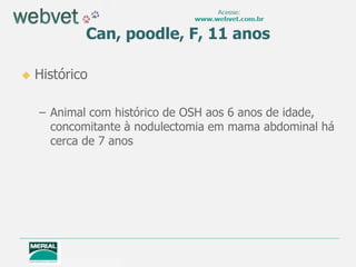 Can, poodle, F, 11 anos
 Histórico
– Animal com histórico de OSH aos 6 anos de idade,
concomitante à nodulectomia em mama abdominal há
cerca de 7 anos
 