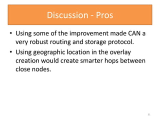Discussion - Pros
• Using some of the improvement made CAN a
very robust routing and storage protocol.
• Using geographic location in the overlay
creation would create smarter hops between
close nodes.
31
 