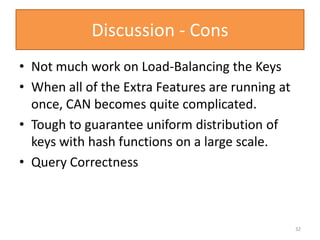 Discussion - Cons
• Not much work on Load-Balancing the Keys
• When all of the Extra Features are running at
once, CAN becomes quite complicated.
• Tough to guarantee uniform distribution of
keys with hash functions on a large scale.
• Query Correctness
32
 